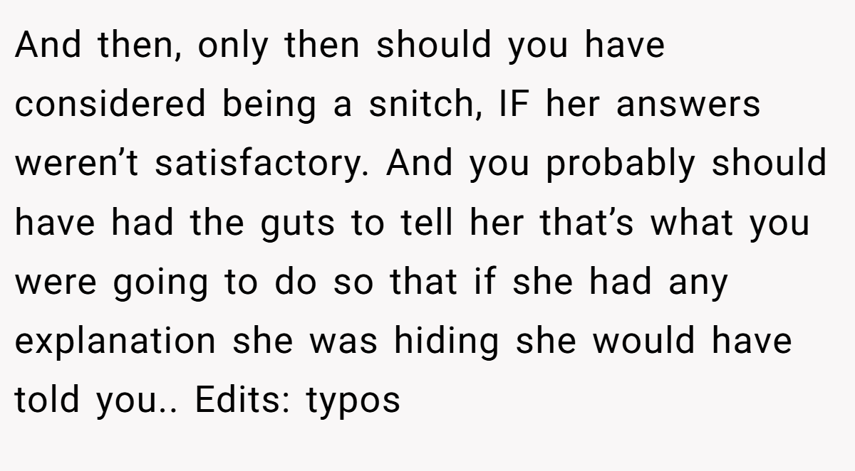 And then, only then should you have considered being a snitch, IF her answers weren’t satisfactory. And you probably should have had the guts to tell her that’s what you were going to do so that if she had any explanation she was hiding she would have told you.. Edits: typos