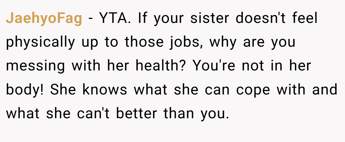 JaehyoFag − YTA. If your sister doesn't feel physically up to those jobs, why are you messing with her health? You're not in her body! She knows what she can cope with and what she can't better than you.