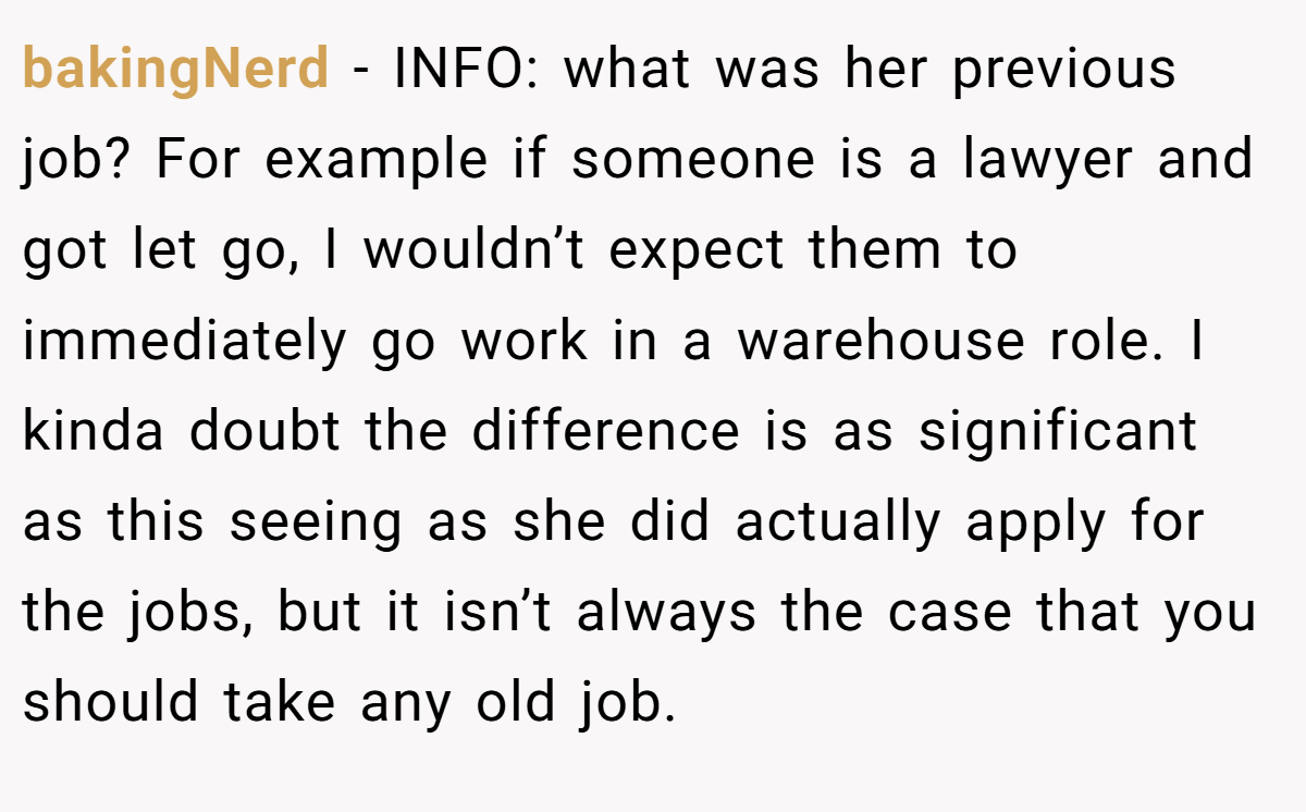bakingNerd − INFO: what was her previous job? For example if someone is a lawyer and got let go, I wouldn’t expect them to immediately go work in a warehouse role. I kinda doubt the difference is as significant as this seeing as she did actually apply for the jobs, but it isn’t always the case that you should take any old job.