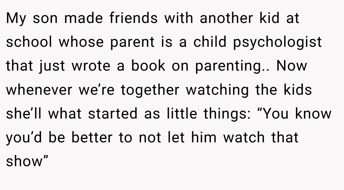 My son made friends with another kid at school whose parent is a child psychologist that just wrote a book on parenting.. Now whenever we’re together watching the kids she’ll what started as little things: “You know you’d be better to not let him watch that show”