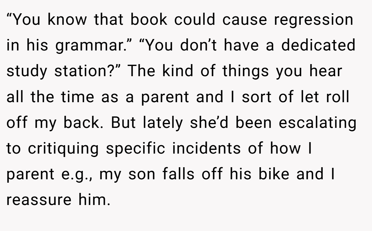 “You know that book could cause regression in his grammar.” “You don’t have a dedicated study station?” The kind of things you hear all the time as a parent and I sort of let roll off my back. But lately she’d been escalating to critiquing specific incidents of how I parent e.g., my son falls off his bike and I reassure him.