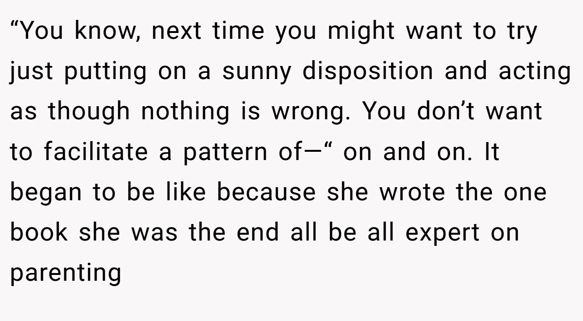 “You know, next time you might want to try just putting on a sunny disposition and acting as though nothing is wrong. You don’t want to facilitate a pattern of—“ on and on. It began to be like because she wrote the one book she was the end all be all expert on parenting