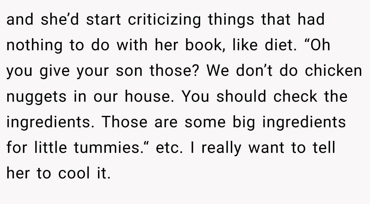 and she’d start criticizing things that had nothing to do with her book, like diet. “Oh you give your son those? We don’t do chicken nuggets in our house. You should check the ingredients. Those are some big ingredients for little tummies.“ etc. I really want to tell her to cool it.