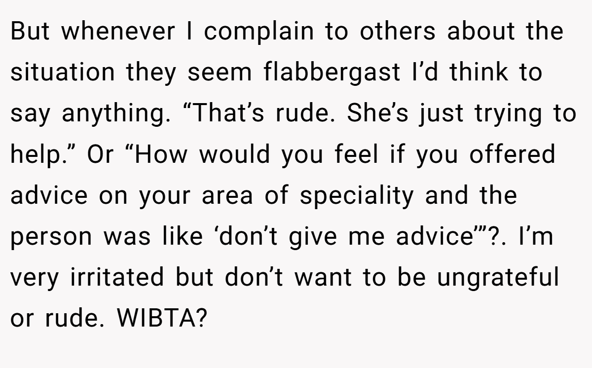 But whenever I complain to others about the situation they seem flabbergast I’d think to say anything. “That’s rude. She’s just trying to help.” Or “How would you feel if you offered advice on your area of speciality and the person was like ‘don’t give me advice’”?. I’m very irritated but don’t want to be ungrateful or rude. WIBTA?