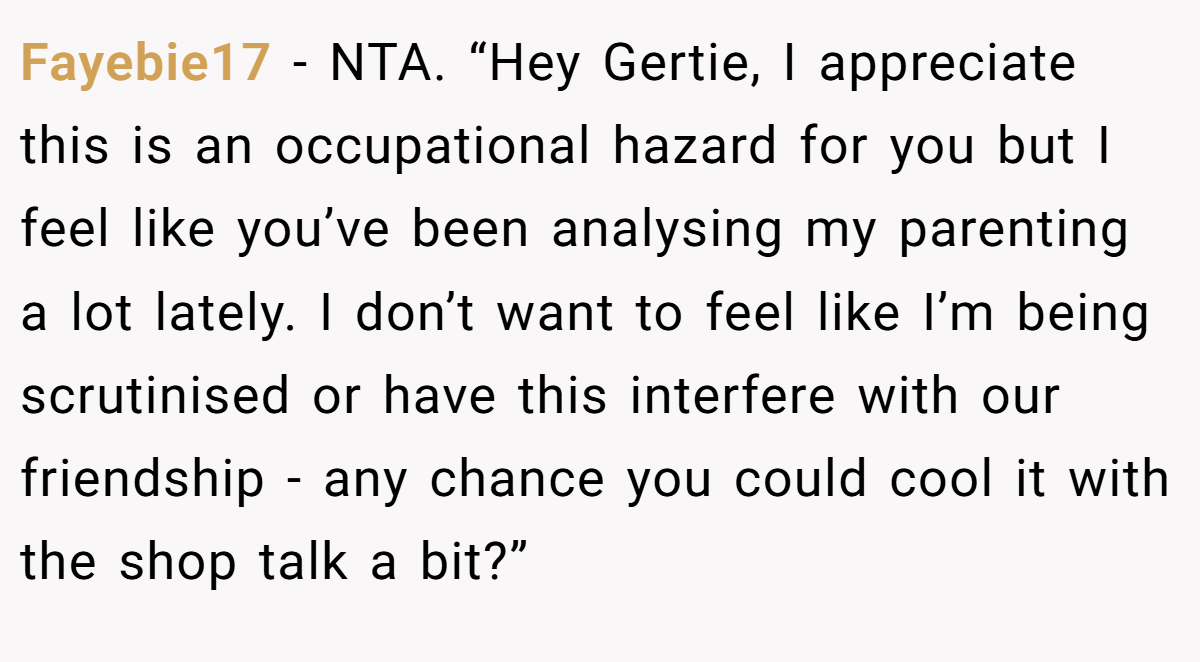 Fayebie17 - NTA. “Hey Gertie, I appreciate this is an occupational hazard for you but I feel like you’ve been analysing my parenting a lot lately. I don’t want to feel like I’m being scrutinised or have this interfere with our friendship - any chance you could cool it with the shop talk a bit?”