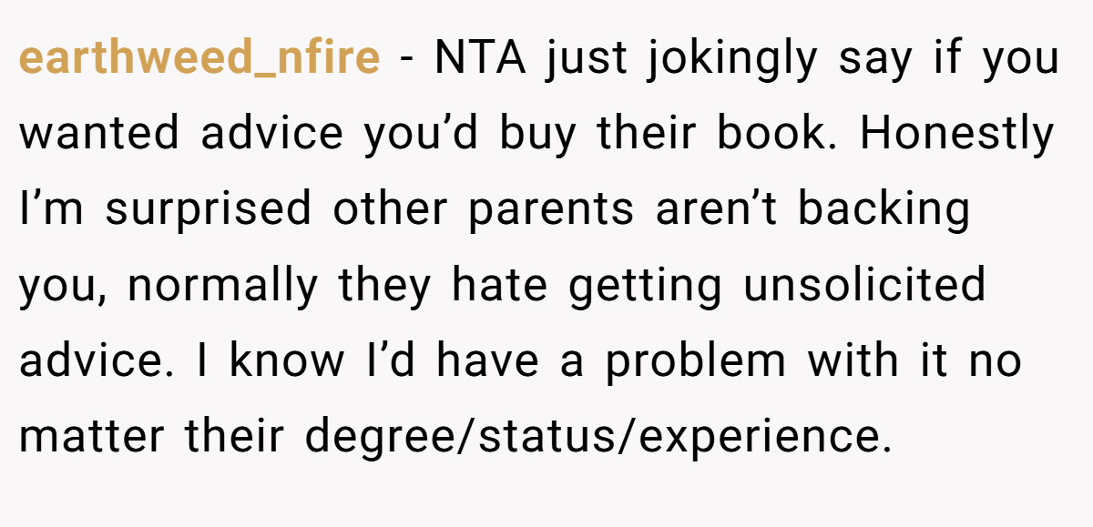 earthweed_nfire - NTA just jokingly say if you wanted advice you’d buy their book. Honestly I’m surprised other parents aren’t backing you, normally they hate getting unsolicited advice. I know I’d have a problem with it no matter their degree/status/experience.