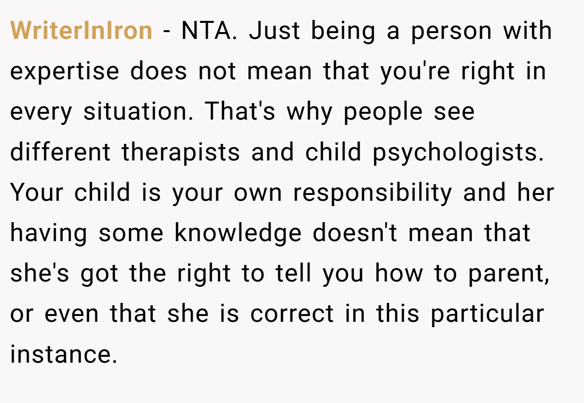 WriterInIron - NTA. Just being a person with expertise does not mean that you're right in every situation. That's why people see different therapists and child psychologists. Your child is your own responsibility and her having some knowledge doesn't mean that she's got the right to tell you how to parent, or even that she is correct in this particular instance.