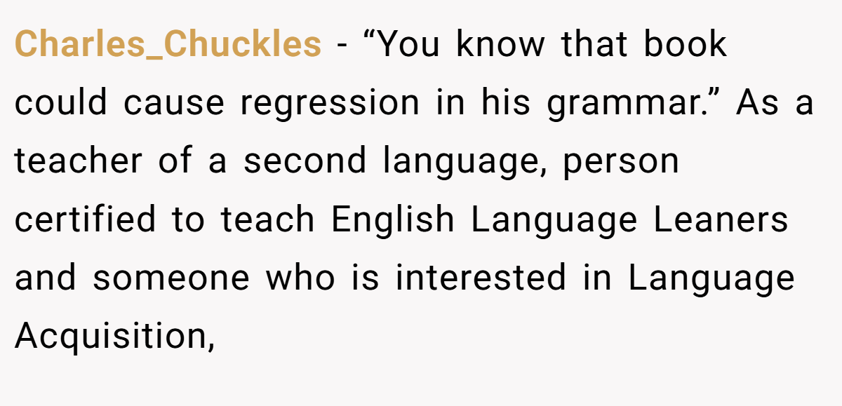 Charles_Chuckles - “You know that book could cause regression in his grammar.” As a teacher of a second language, person certified to teach English Language Leaners and someone who is interested in Language Acquisition,