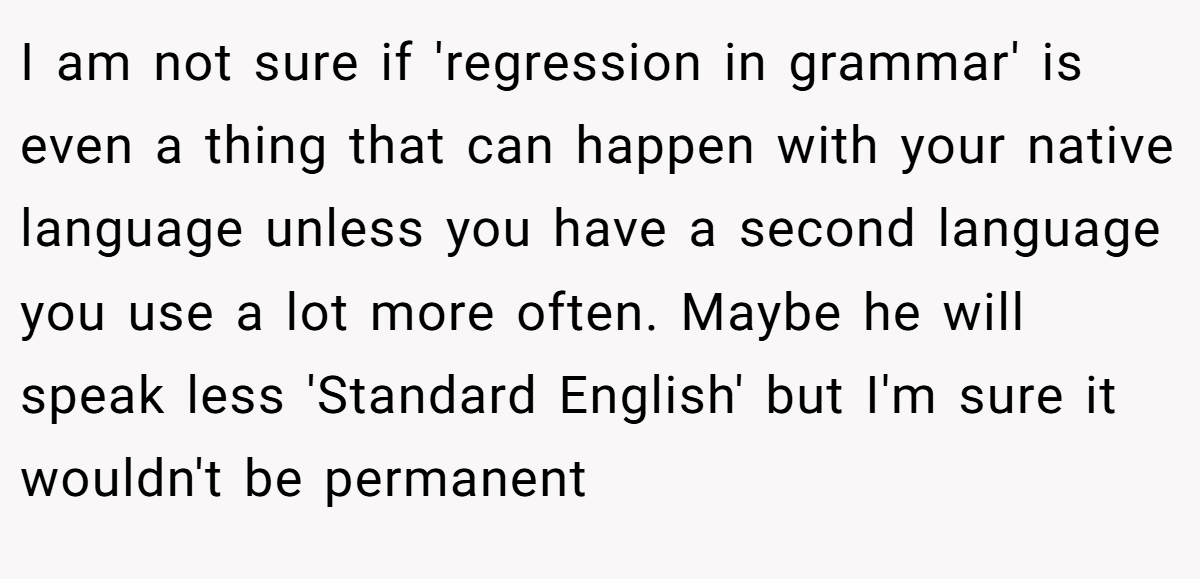 I am not sure if 'regression in grammar' is even a thing that can happen with your native language unless you have a second language you use a lot more often. Maybe he will speak less 'Standard English' but I'm sure it wouldn't be permanent