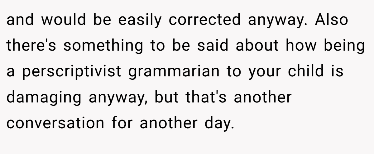 and would be easily corrected anyway. Also there's something to be said about how being a perscriptivist grammarian to your child is damaging anyway, but that's another conversation for another day.