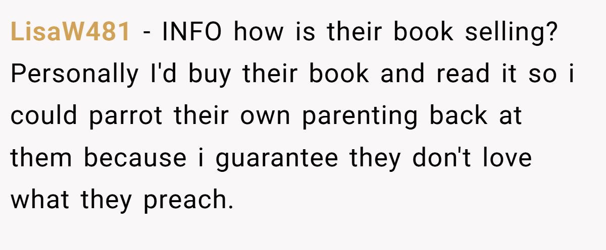 LisaW481 - INFO how is their book selling? Personally I'd buy their book and read it so i could parrot their own parenting back at them because i guarantee they don't love what they preach.