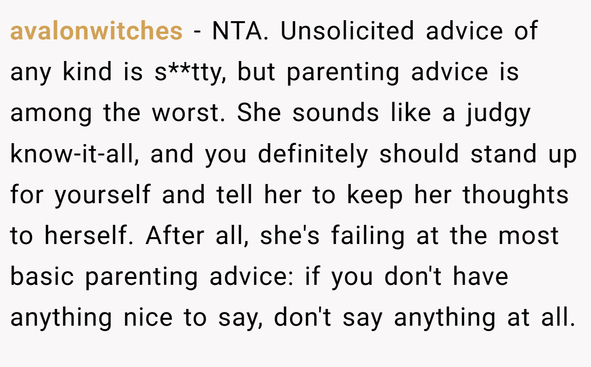 avalonwitches - NTA. Unsolicited advice of any kind is s**tty, but parenting advice is among the worst. She sounds like a judgy know-it-all, and you definitely should stand up for yourself and tell her to keep her thoughts to herself. After all, she's failing at the most basic parenting advice: if you don't have anything nice to say, don't say anything at all.
