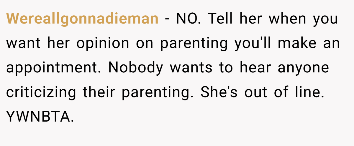 Wereallgonnadieman - NO. Tell her when you want her opinion on parenting you'll make an appointment. Nobody wants to hear anyone criticizing their parenting. She's out of line. YWNBTA.