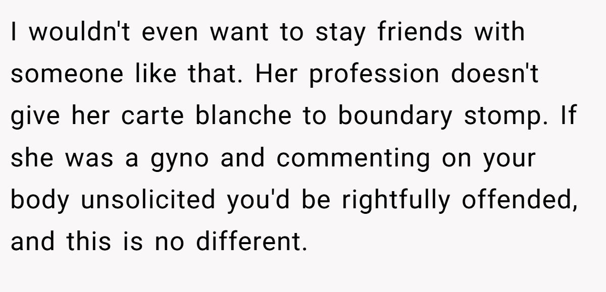 I wouldn't even want to stay friends with someone like that. Her profession doesn't give her carte blanche to boundary stomp. If she was a gyno and commenting on your body unsolicited you'd be rightfully offended, and this is no different.