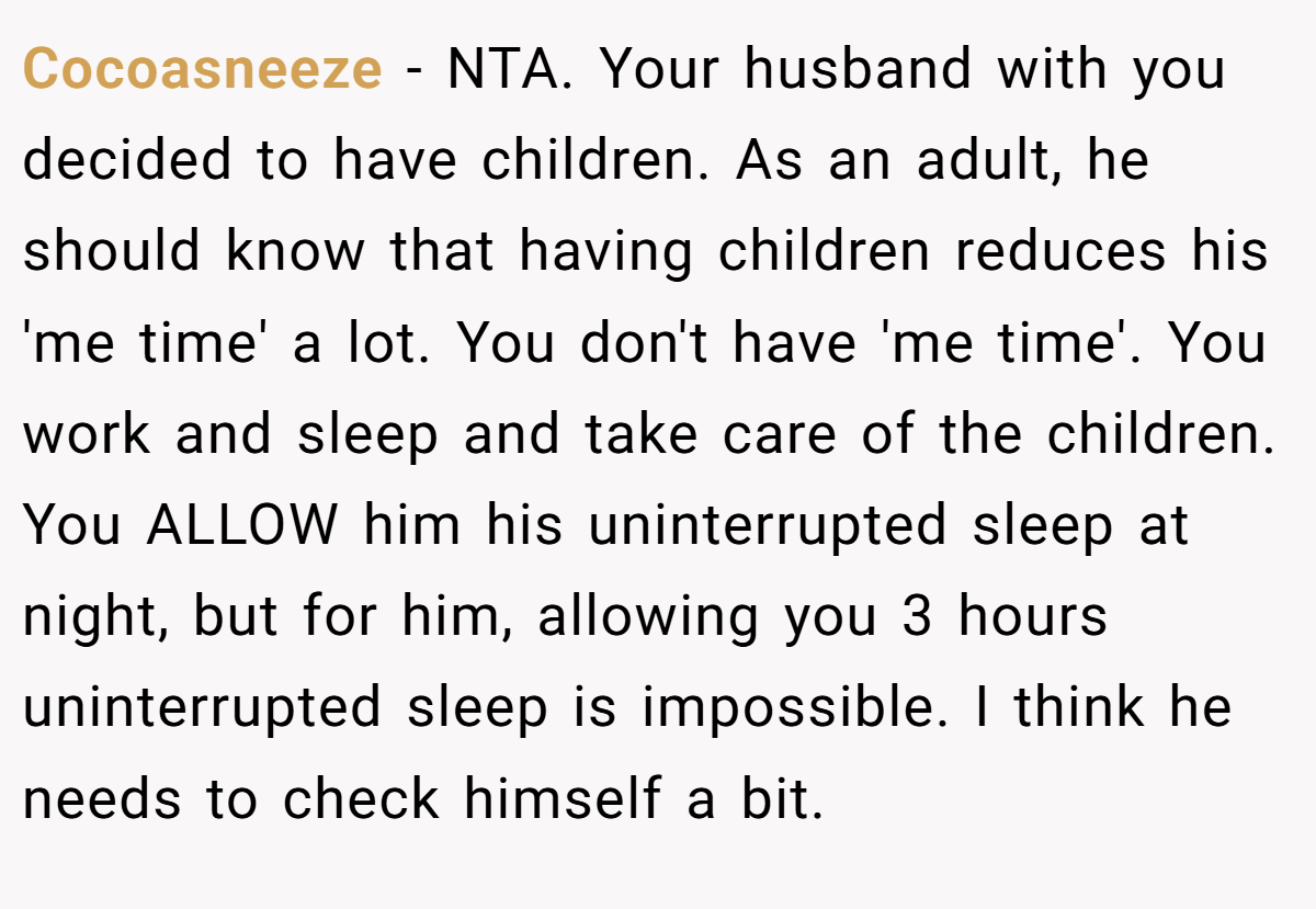 He doesn't think I should sleep in the afternoon because during that time childcare is on him completely. He wants some time to relax when he gets home. But the thighs is, I need a few hours of uninterrupted sleep too otherwise I'll go crazy.