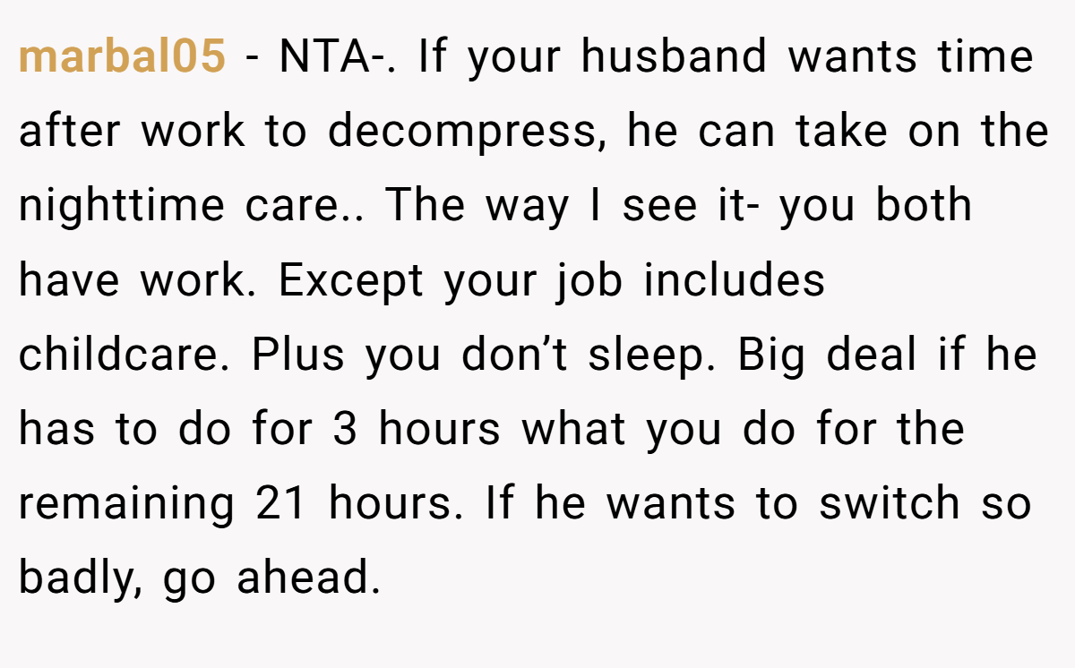 marbal05 - NTA-. If your husband wants time after work to decompress, he can take on the nighttime care.. The way I see it- you both have work. Except your job includes childcare. Plus you don’t sleep. Big deal if he has to do for 3 hours what you do for the remaining 21 hours. If he wants to switch so badly, go ahead.