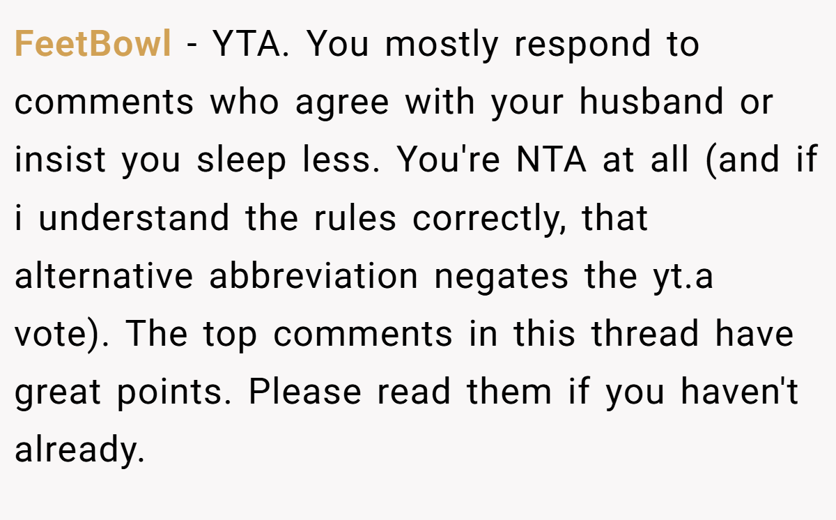 FeetBowl - YTA. You mostly respond to comments who agree with your husband or insist you sleep less. You're NTA at all (and if i understand the rules correctly, that alternative abbreviation negates the yt.a vote). The top comments in this thread have great points. Please read them if you haven't already.