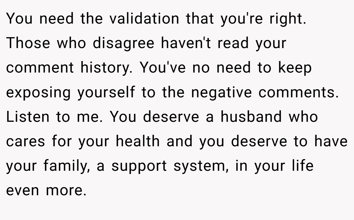 You need the validation that you're right. Those who disagree haven't read your comment history. You've no need to keep exposing yourself to the negative comments. Listen to me. You deserve a husband who cares for your health and you deserve to have your family, a support system, in your life even more.