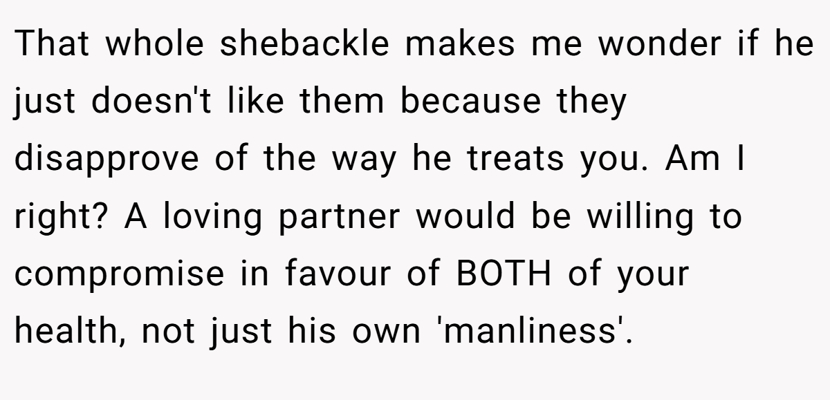 That whole shebackle makes me wonder if he just doesn't like them because they disapprove of the way he treats you. Am I right? A loving partner would be willing to compromise in favour of BOTH of your health, not just his own 'manliness'.