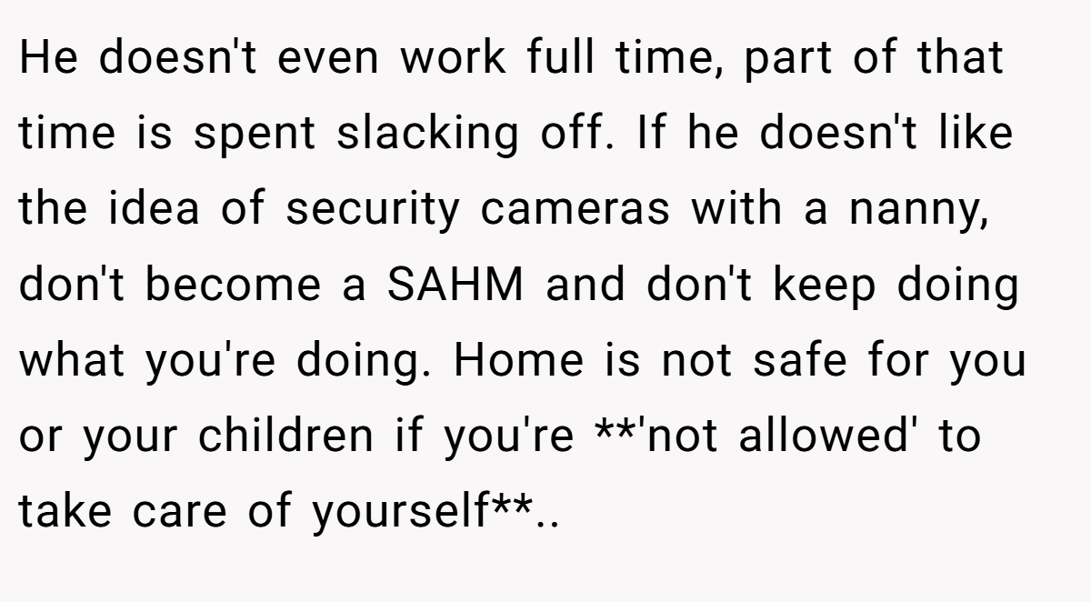 He doesn't even work full time, part of that time is spent slacking off. If he doesn't like the idea of security cameras with a nanny, don't become a SAHM and don't keep doing what you're doing. Home is not safe for you or your children if you're **'not allowed' to take care of yourself**..