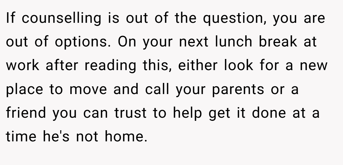 If counselling is out of the question, you are out of options. On your next lunch break at work after reading this, either look for a new place to move and call your parents or a friend you can trust to help get it done at a time he's not home.