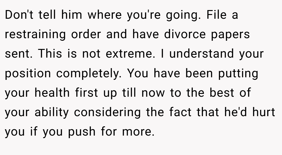 Don't tell him where you're going. File a restraining order and have divorce papers sent. This is not extreme. I understand your position completely. You have been putting your health first up till now to the best of your ability considering the fact that he'd hurt you if you push for more.