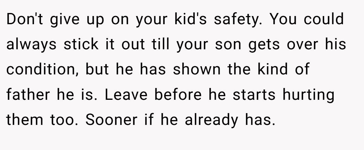Don't give up on your kid's safety. You could always stick it out till your son gets over his condition, but he has shown the kind of father he is. Leave before he starts hurting them too. Sooner if he already has.