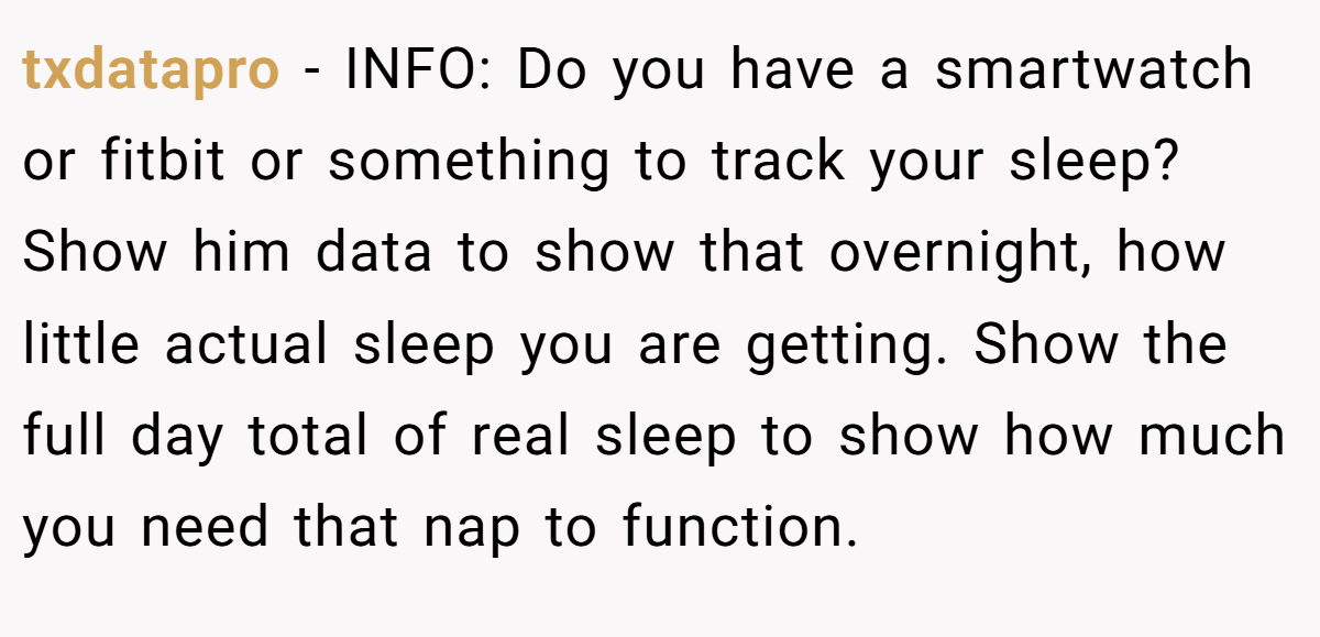 txdatapro - INFO: Do you have a smartwatch or fitbit or something to track your sleep? Show him data to show that overnight, how little actual sleep you are getting. Show the full day total of real sleep to show how much you need that nap to function.