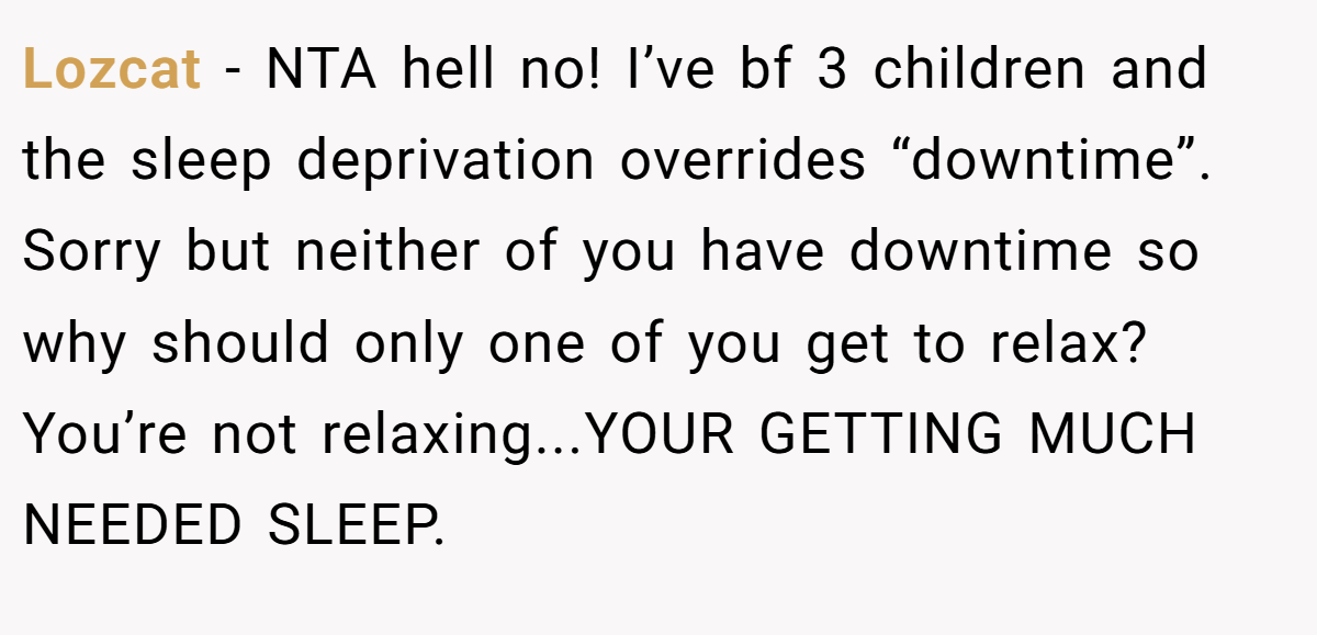 Lozcat - NTA hell no! I’ve bf 3 children and the sleep deprivation overrides “downtime”. Sorry but neither of you have downtime so why should only one of you get to relax? You’re not relaxing...YOUR GETTING MUCH NEEDED SLEEP.