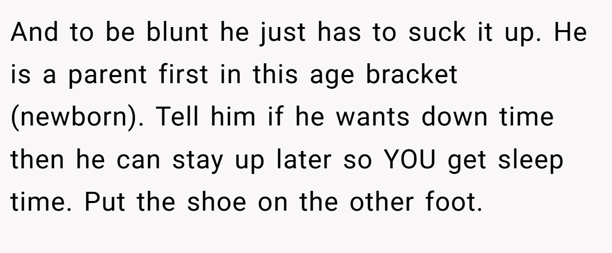 And to be blunt he just has to suck it up. He is a parent first in this age bracket (newborn). Tell him if he wants down time then he can stay up later so YOU get sleep time. Put the shoe on the other foot.