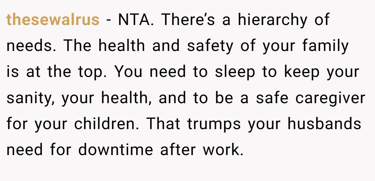 thesewalrus - NTA. There’s a hierarchy of needs. The health and safety of your family is at the top. You need to sleep to keep your sanity, your health, and to be a safe caregiver for your children. That trumps your husbands need for downtime after work.
