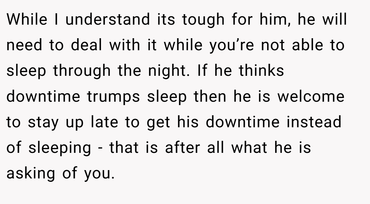 While I understand its tough for him, he will need to deal with it while you’re not able to sleep through the night. If he thinks downtime trumps sleep then he is welcome to stay up late to get his downtime instead of sleeping - that is after all what he is asking of you.