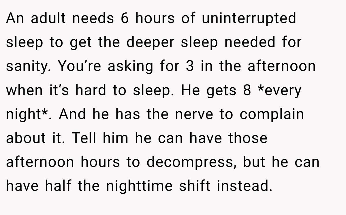 An adult needs 6 hours of uninterrupted sleep to get the deeper sleep needed for sanity. You’re asking for 3 in the afternoon when it’s hard to sleep. He gets 8 *every night*. And he has the nerve to complain about it. Tell him he can have those afternoon hours to decompress, but he can have half the nighttime shift instead.
