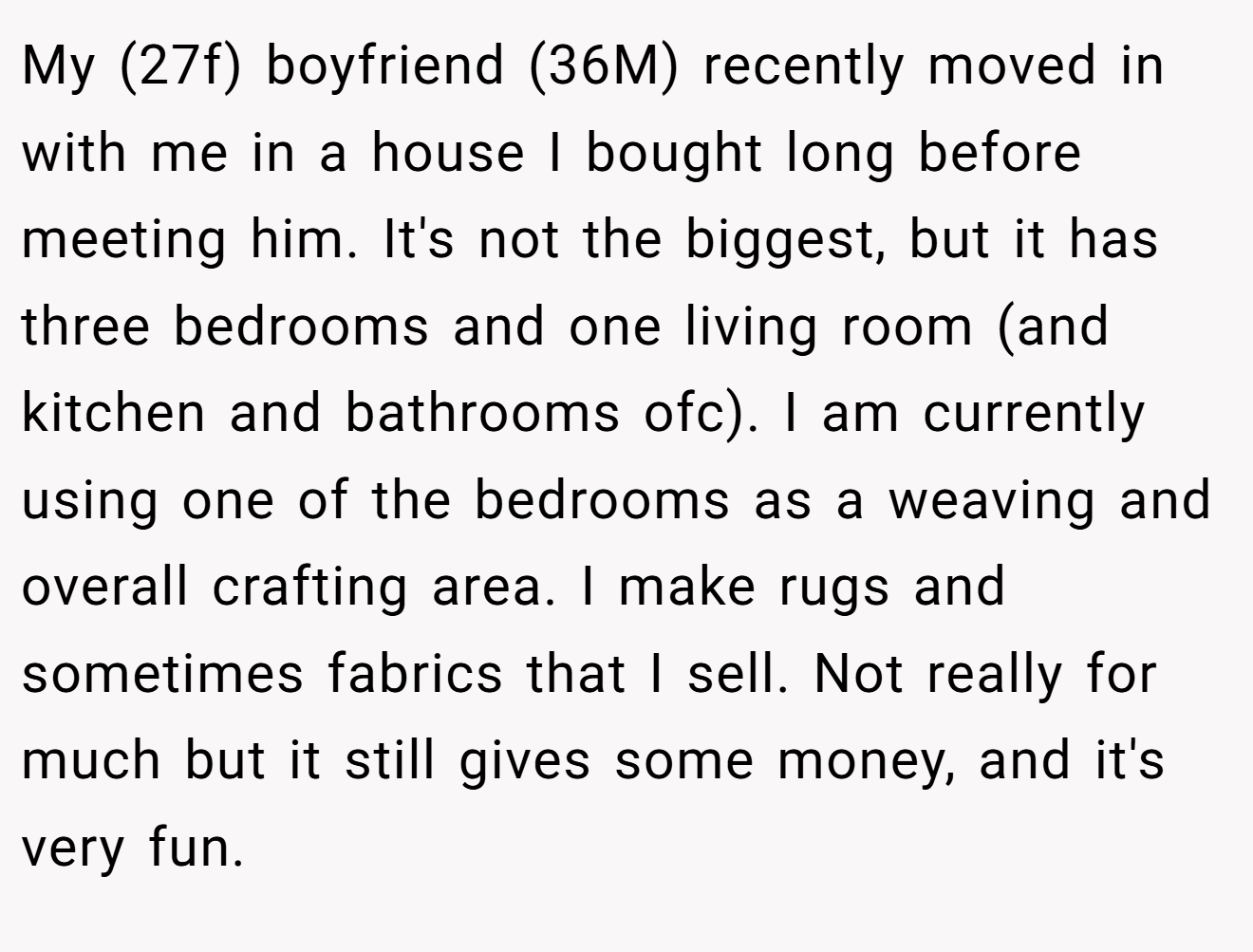 My (27f) boyfriend (36M) recently moved in with me in a house I bought long before meeting him. It's not the biggest, but it has three bedrooms and one living room (and kitchen and bathrooms ofc). I am currently using one of the bedrooms as a weaving and overall crafting area. I make rugs and sometimes fabrics that I sell. Not really for much but it still gives some money, and it's very fun.