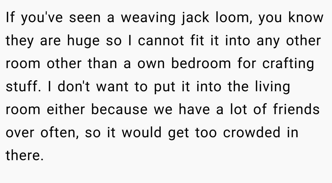 If you've seen a weaving jack loom, you know they are huge so I cannot fit it into any other room other than a own bedroom for crafting stuff. I don't want to put it into the living room either because we have a lot of friends over often, so it would get too crowded in there. 