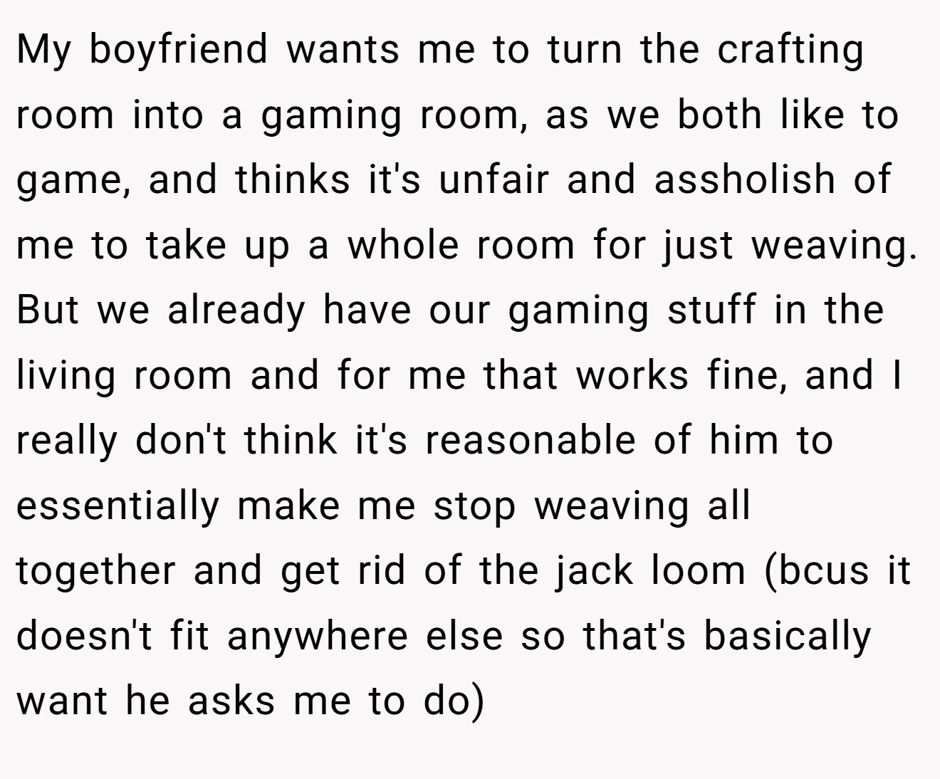 My boyfriend wants me to turn the crafting room into a gaming room, as we both like to game, and thinks it's unfair and assholish of me to take up a whole room for just weaving. But we already have our gaming stuff in the living room and for me that works fine, and I really don't think it's reasonable of him to essentially make me stop weaving all together and get rid of the jack loom (bcus it doesn't fit anywhere else so that's basically want he asks me to do)