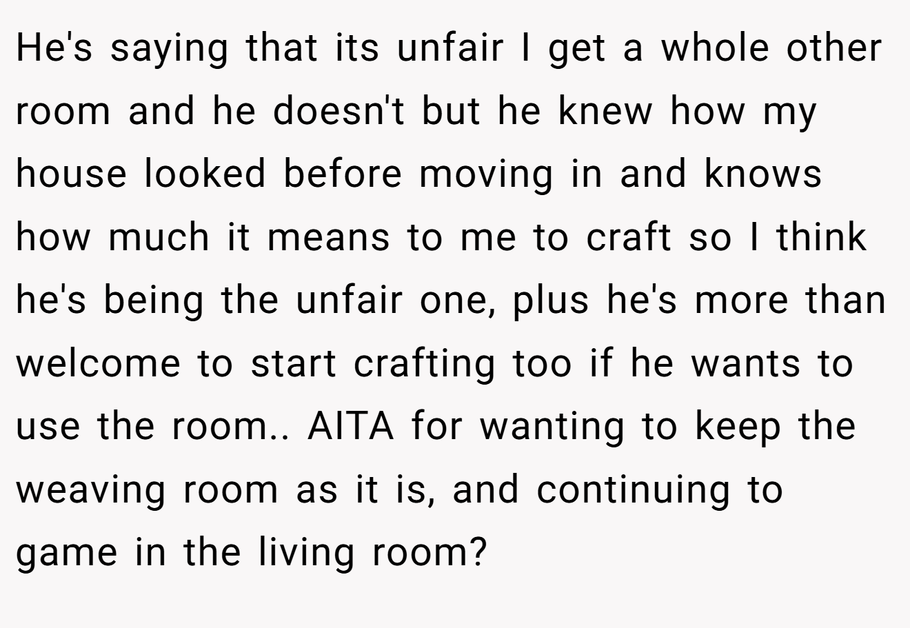 He's saying that its unfair I get a whole other room and he doesn't but he knew how my house looked before moving in and knows how much it means to me to craft so I think he's being the unfair one, plus he's more than welcome to start crafting too if he wants to use the room.. AITA for wanting to keep the weaving room as it is, and continuing to game in the living room?