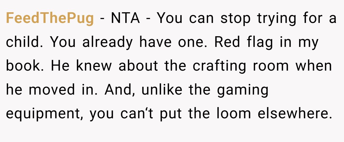 FeedThePug - NTA - You can stop trying for a child. You already have one. Red flag in my book. He knew about the crafting room when he moved in. And, unlike the gaming equipment, you can‘t put the loom elsewhere.