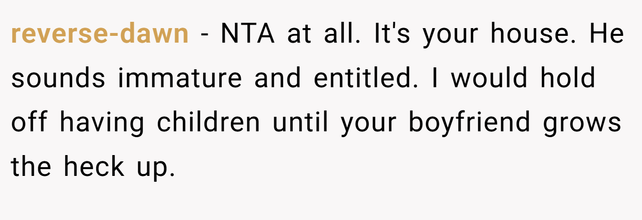 reverse-dawn - NTA at all. It's your house. He sounds immature and entitled. I would hold off having children until your boyfriend grows the heck up.
