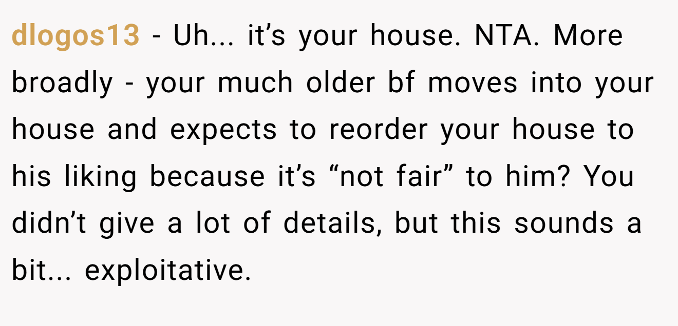 dlogos13 - Uh... it’s your house. NTA. More broadly - your much older bf moves into your house and expects to reorder your house to his liking because it’s “not fair” to him? You didn’t give a lot of details, but this sounds a bit... exploitative.