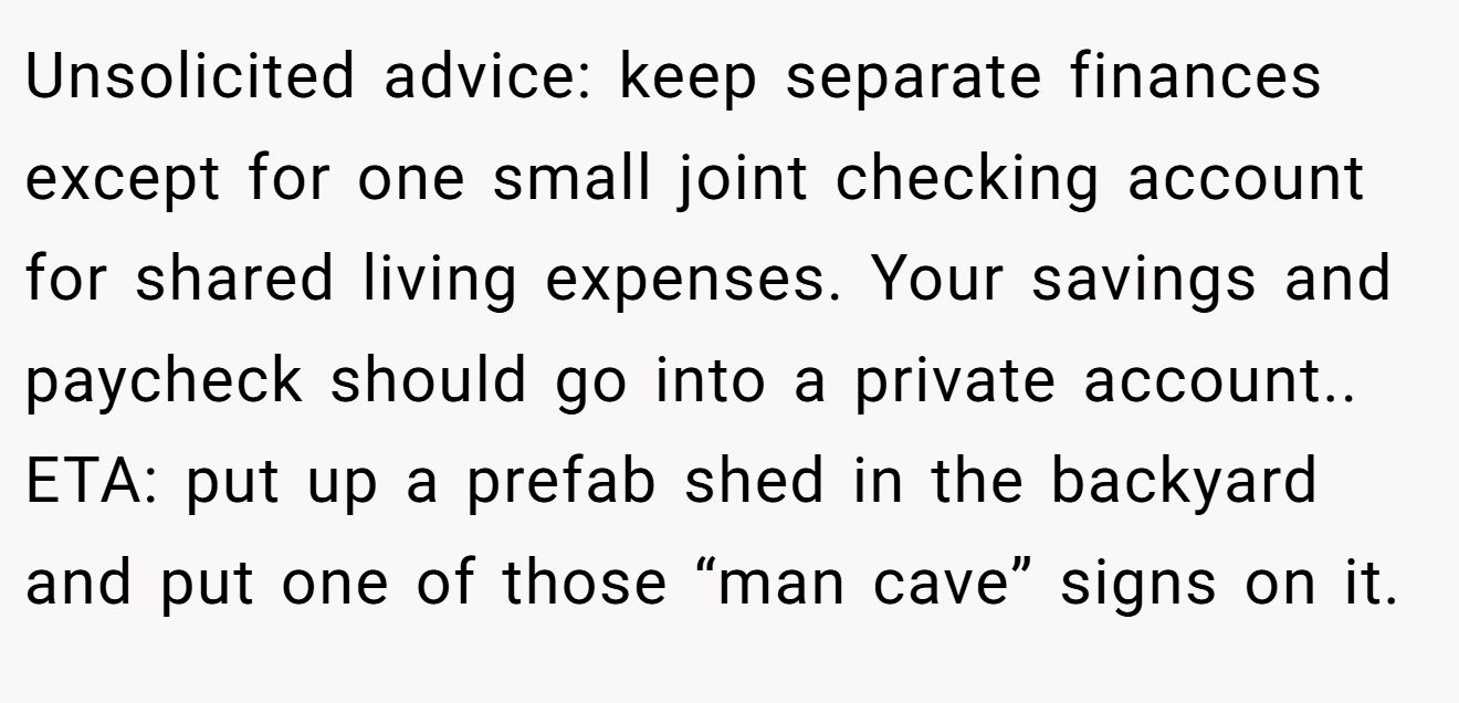 Unsolicited advice: keep separate finances except for one small joint checking account for shared living expenses. Your savings and paycheck should go into a private account.. ETA: put up a prefab shed in the backyard and put one of those “man cave” signs on it.