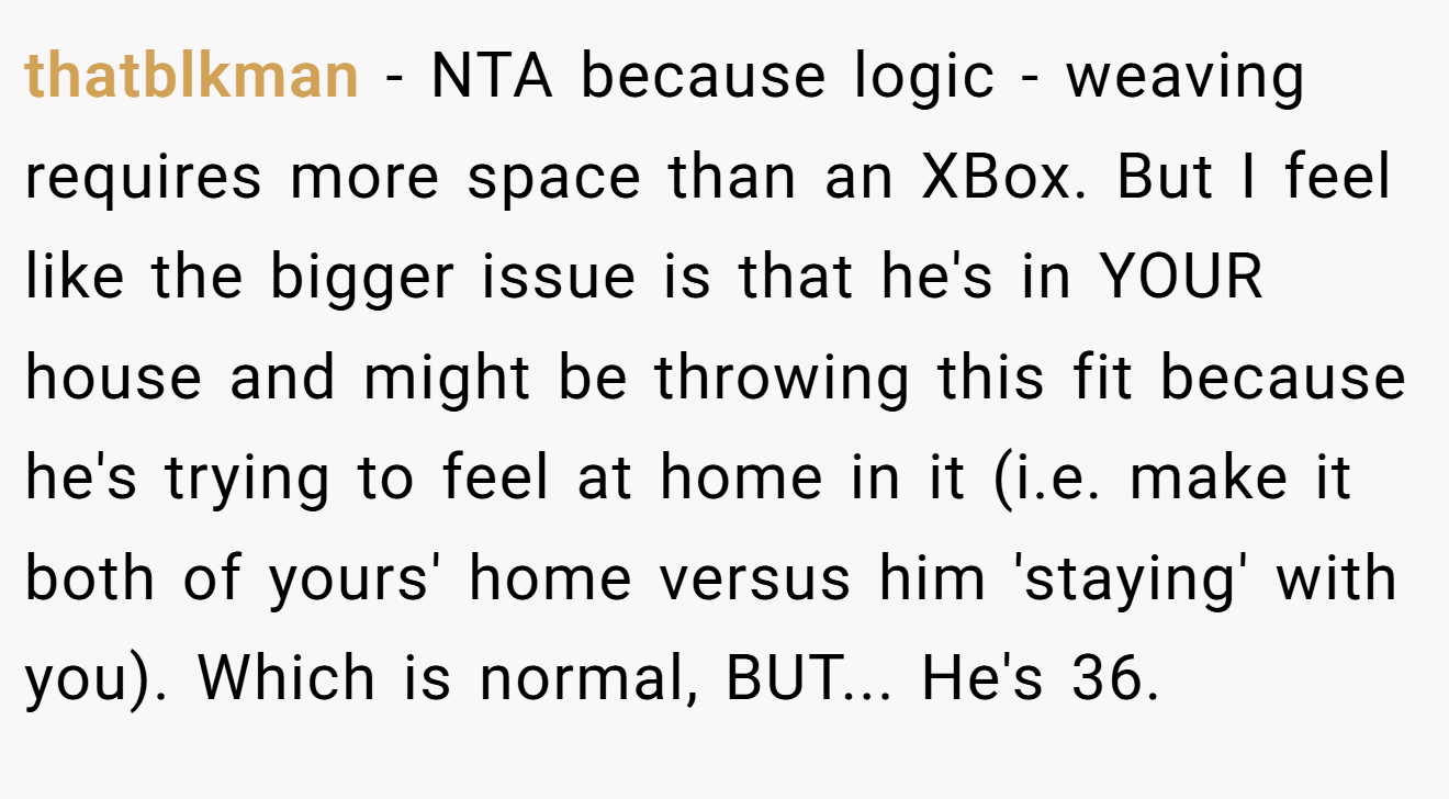 thatblkman - NTA because logic - weaving requires more space than an XBox. But I feel like the bigger issue is that he's in YOUR house and might be throwing this fit because he's trying to feel at home in it (i.e. make it both of yours' home versus him 'staying' with you). Which is normal, BUT... He's 36.