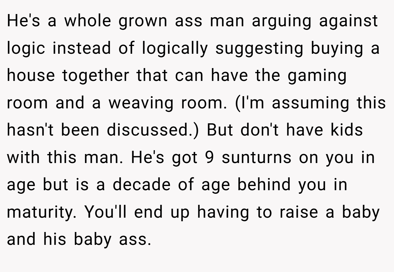 He's a whole grown ass man arguing against logic instead of logically suggesting buying a house together that can have the gaming room and a weaving room. (I'm assuming this hasn't been discussed.) But don't have kids with this man. He's got 9 sunturns on you in age but is a decade of age behind you in maturity. You'll end up having to raise a baby and his baby ass.