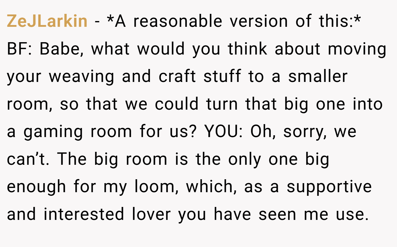 ZeJLarkin - *A reasonable version of this:* BF: Babe, what would you think about moving your weaving and craft stuff to a smaller room, so that we could turn that big one into a gaming room for us? YOU: Oh, sorry, we can’t. The big room is the only one big enough for my loom, which, as a supportive and interested lover you have seen me use.