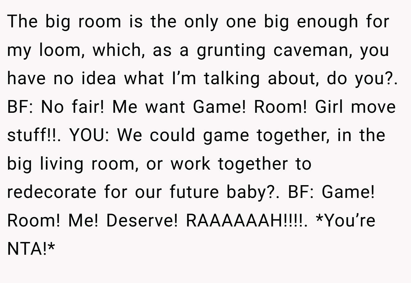 The big room is the only one big enough for my loom, which, as a grunting caveman, you have no idea what I’m talking about, do you?. BF: No fair! Me want Game! Room! Girl move stuff!!. YOU: We could game together, in the big living room, or work together to redecorate for our future baby?. BF: Game! Room! Me! Deserve! RAAAAAAH!!!!. *You’re NTA!*