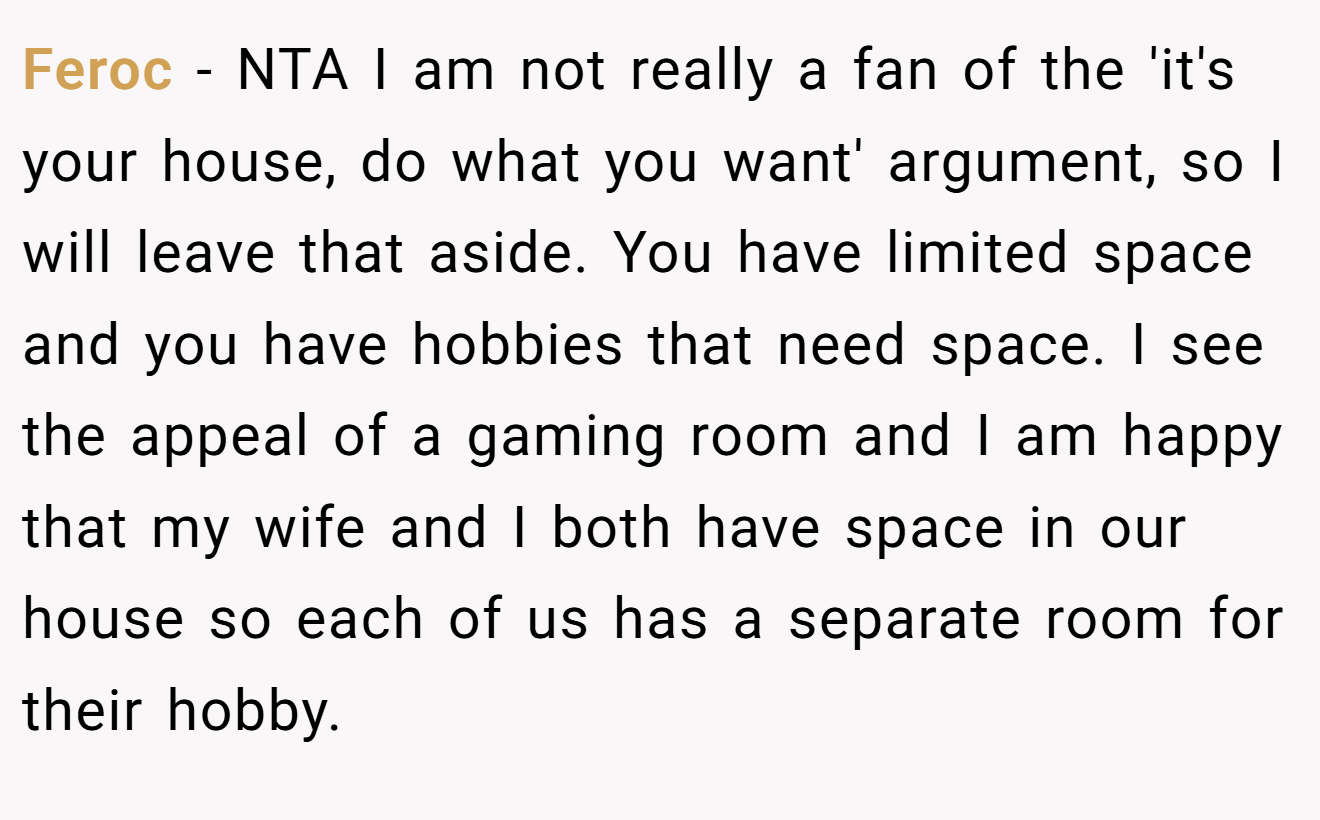 Feroc - NTA I am not really a fan of the 'it's your house, do what you want' argument, so I will leave that aside. You have limited space and you have hobbies that need space. I see the appeal of a gaming room and I am happy that my wife and I both have space in our house so each of us has a separate room for their hobby.