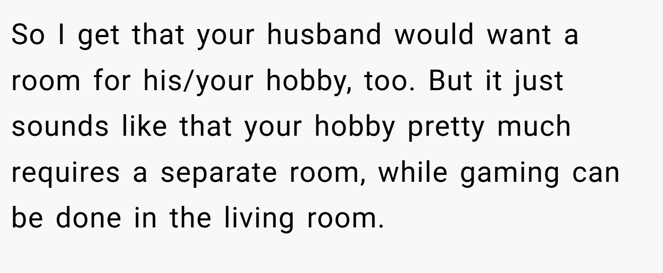So I get that your husband would want a room for his/your hobby, too. But it just sounds like that your hobby pretty much requires a separate room, while gaming can be done in the living room.