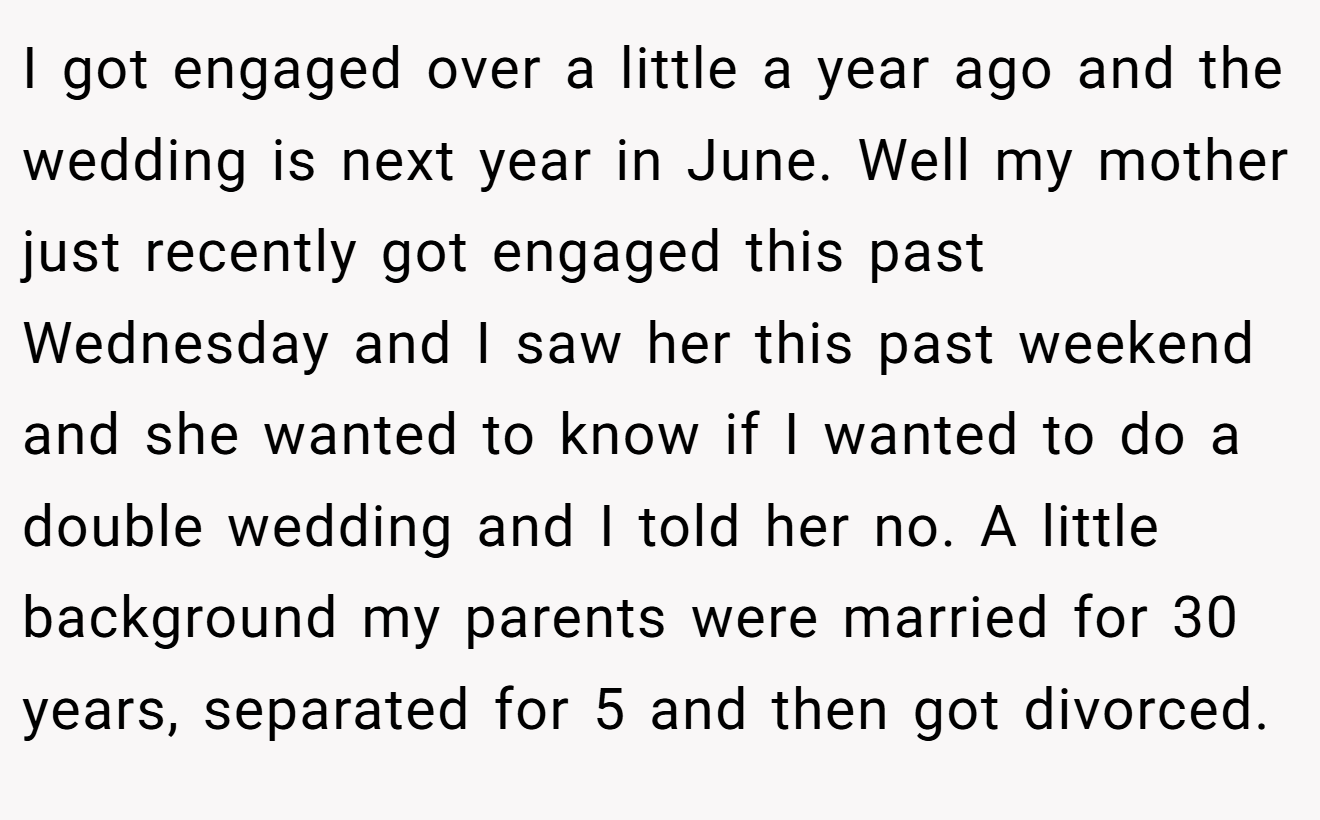 I got engaged over a little a year ago and the wedding is next year in June. Well my mother just recently got engaged this past Wednesday and I saw her this past weekend and she wanted to know if I wanted to do a double wedding and I told her no. A little background my parents were married for 30 years, separated for 5 and then got divorced.