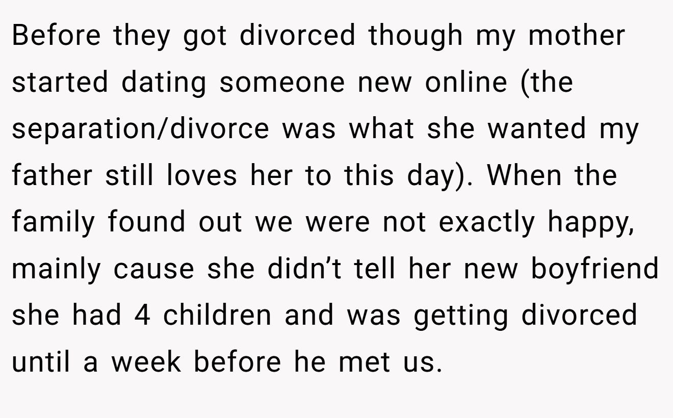 Before they got divorced though my mother started dating someone new online (the separation/divorce was what she wanted my father still loves her to this day). When the family found out we were not exactly happy, mainly cause she didn’t tell her new boyfriend she had 4 children and was getting divorced until a week before he met us.