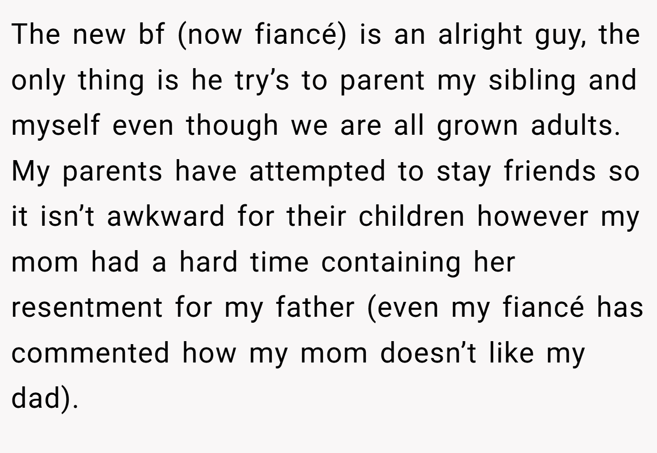 The new bf (now fiancé) is an alright guy, the only thing is he try’s to parent my sibling and myself even though we are all grown adults. My parents have attempted to stay friends so it isn’t awkward for their children however my mom had a hard time containing her resentment for my father (even my fiancé has commented how my mom doesn’t like my dad).